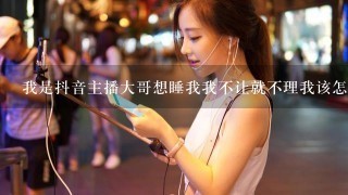 我是抖音主播大哥想睡我我不让就不理我该怎么办？