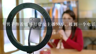 男子奔着结婚打赏女主播50万，接到一个电话后傻眼，