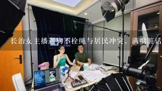 长治女主播遛狗不栓绳与居民冲突，满嘴脏话伤人，你