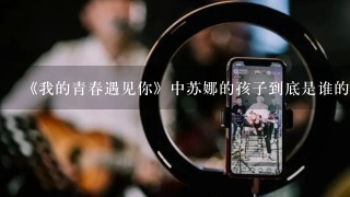 《我的青春遇见你》中苏娜的孩子到底是谁的？