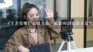 《王者荣耀》主播大仙、孤影和剑仙谁才是实力和人气综合第一的主播？