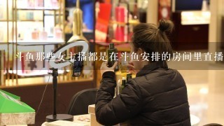 斗鱼那些女主播都是在斗鱼安排的房间里直播的吗？