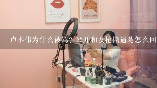 卢本伟为什么被骂？55开和女枪撕逼是怎么回事