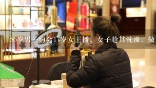 56岁男子约会17岁女主播，女子趁其洗澡，做出了不好