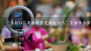 “斗鱼LOL英雄联盟芜湖大司马”主播多少岁了？