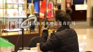 斗鱼户外主播抓鱼被水冲走是真的吗