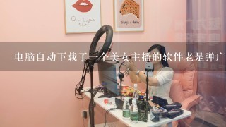 电脑自动下载了一个美女主播的软件老是弹广告怎么删除