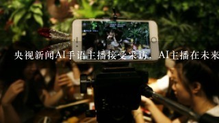 央视新闻AI手语主播接受采访，AI主播在未来会代替人