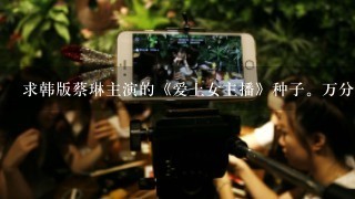 求韩版蔡琳主演的《爱上女主播》种子。万分感谢。邮箱786791271@qq.com