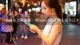 主播真会玩最新1期bgm，就是洞主说自己不要吹逼的bgm,求大神打开听1