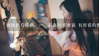 谁能推荐韩剧。…。最新的不要说 有好看的推荐