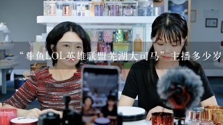 “斗鱼LOL英雄联盟芜湖大司马”主播多少岁了？