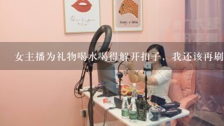 女主播为礼物喝水喝得解开扣子，我还该再刷礼物让她继续喝么？