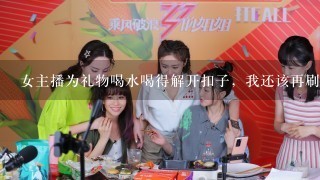 女主播为礼物喝水喝得解开扣子，我还该再刷礼物让她继续喝么？