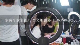 求两个女主播gl 全文加番外 1036054894@qq.com