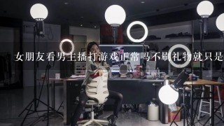 女朋友看男主播打游戏正常吗不刷礼物就只是看看？