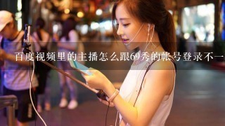 百度视频里的主播怎么跟69秀的帐号登录不1样