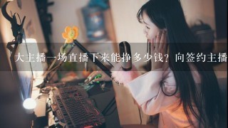 大主播1场直播下来能挣多少钱？向签约主播1个月大概能拿多少钱？能年入百万吗？