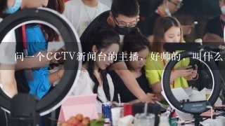 问1个CCTV新闻台的主播，好帅的，叫什么名字？