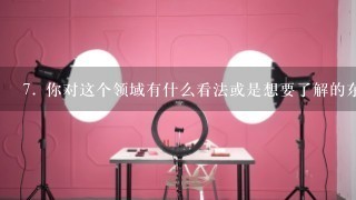 7. 你对这个领域有什么看法或是想要了解的东西吗？