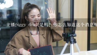 主播piggy dead?是吗？你怎么知道这个消息呢？你确定这是真的吗？你能告诉我更多的细节吗？你认为这对你的生活有什么影响么？你会感到难过或者开心？为什么？你是如何得知这件事情的？你觉得这会对你们的粉丝有什么影响吗？你认为它对你的生活有何意义或启示？