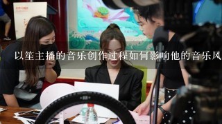 以笙主播的音乐创作过程如何影响他的音乐风格?